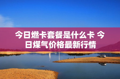 今日燃卡套餐是什么卡 今日煤气价格最新行情