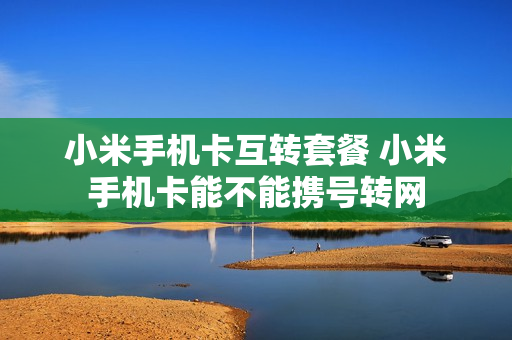 小米手机卡互转套餐 小米手机卡能不能携号转网