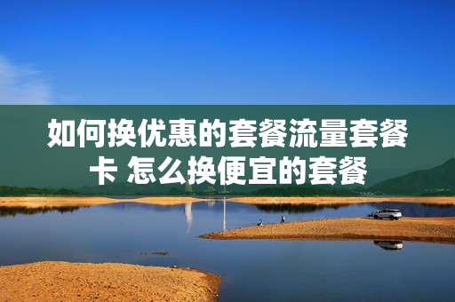 如何换优惠的套餐流量套餐卡 怎么换便宜的套餐