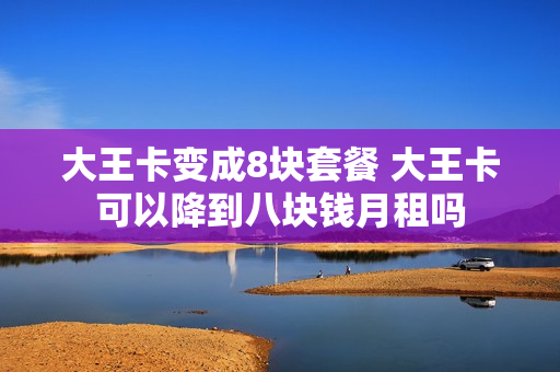 大王卡变成8块套餐 大王卡可以降到八块钱月租吗