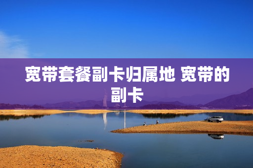 宽带套餐副卡归属地 宽带的副卡