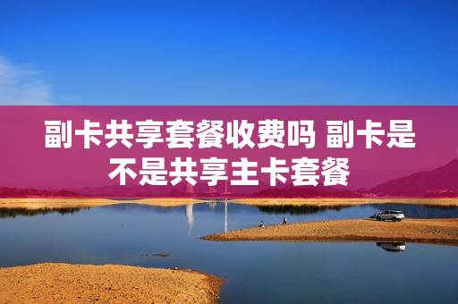 副卡共享套餐收费吗 副卡是不是共享主卡套餐