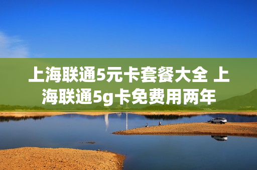 上海联通5元卡套餐大全 上海联通5g卡免费用两年