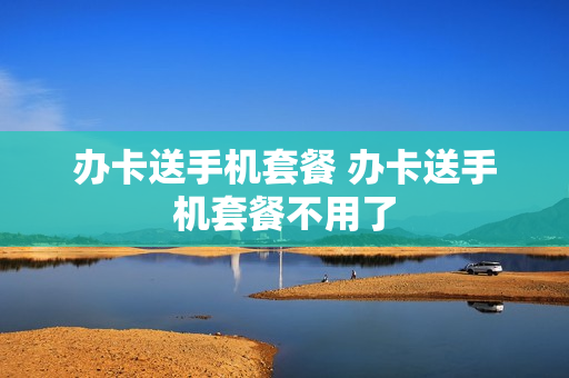 办卡送手机套餐 办卡送手机套餐不用了