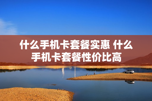 什么手机卡套餐实惠 什么手机卡套餐性价比高