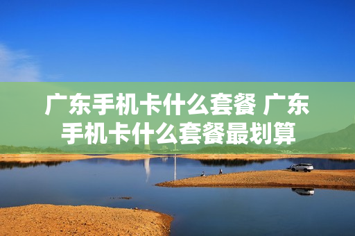广东手机卡什么套餐 广东手机卡什么套餐最划算