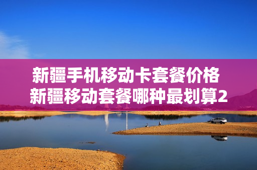 新疆手机移动卡套餐价格 新疆移动套餐哪种最划算2020