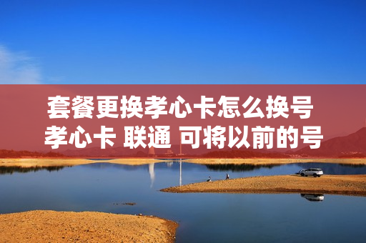 套餐更换孝心卡怎么换号 孝心卡 联通 可将以前的号码转换吗