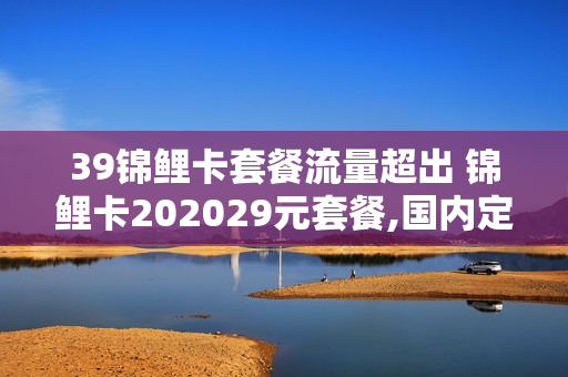 39锦鲤卡套餐流量超出 锦鲤卡202029元套餐,国内定向流量