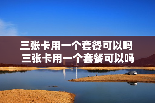 三张卡用一个套餐可以吗 三张卡用一个套餐可以吗