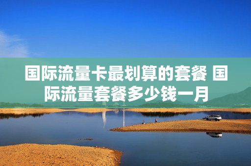 国际流量卡最划算的套餐 国际流量套餐多少钱一月