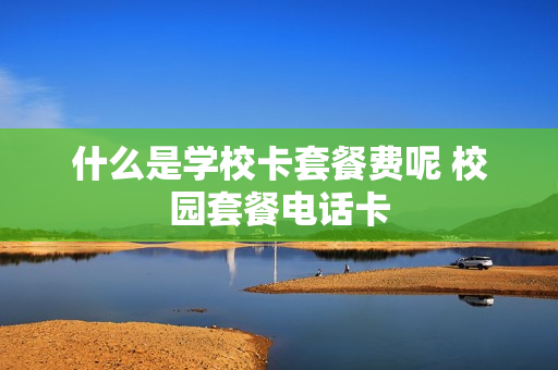 什么是学校卡套餐费呢 校园套餐电话卡