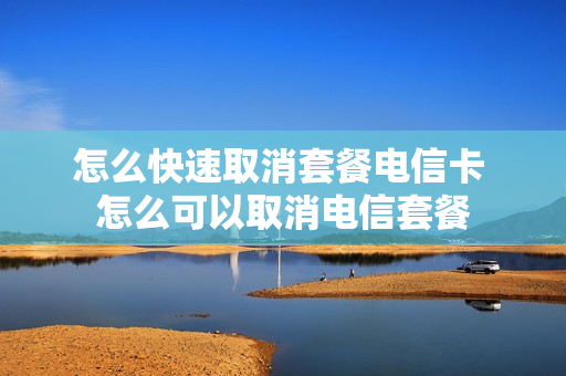 怎么快速取消套餐电信卡 怎么可以取消电信套餐