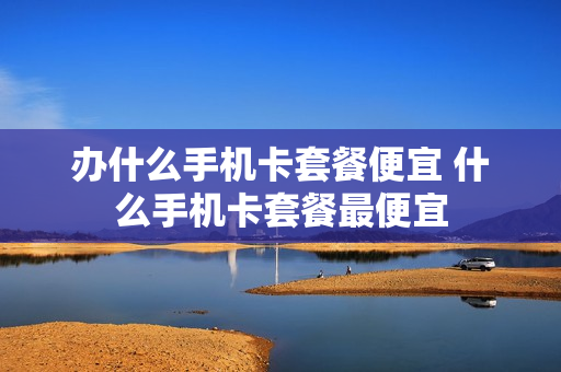 办什么手机卡套餐便宜 什么手机卡套餐最便宜