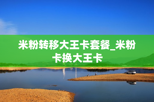 米粉转移大王卡套餐_米粉卡换大王卡
