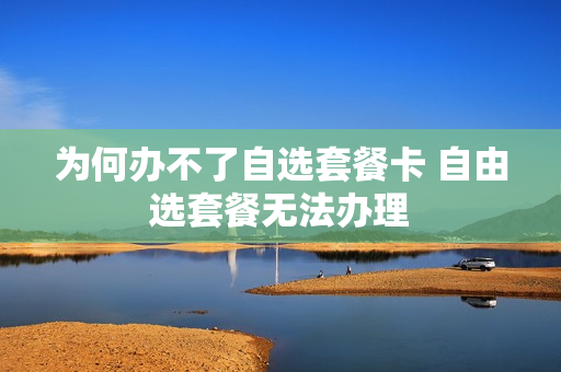 为何办不了自选套餐卡 自由选套餐无法办理