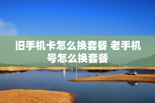 旧手机卡怎么换套餐 老手机号怎么换套餐