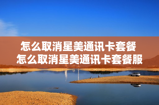 怎么取消星美通讯卡套餐 怎么取消星美通讯卡套餐服务