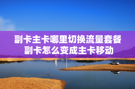 副卡主卡哪里切换流量套餐 副卡怎么变成主卡移动