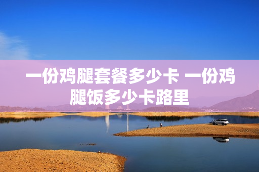 一份鸡腿套餐多少卡 一份鸡腿饭多少卡路里