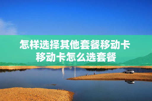 怎样选择其他套餐移动卡 移动卡怎么选套餐