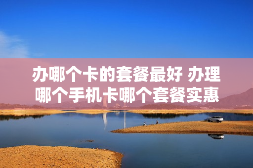 办哪个卡的套餐最好 办理哪个手机卡哪个套餐实惠