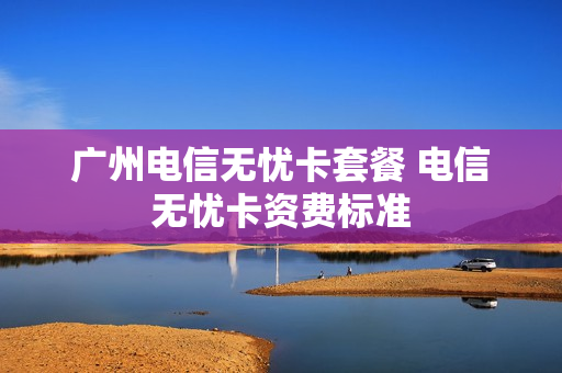 广州电信无忧卡套餐 电信无忧卡资费标准