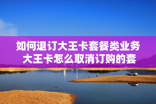 如何退订大王卡套餐类业务 大王卡怎么取消订购的套餐