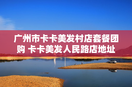广州市卡卡美发村店套餐团购 卡卡美发人民路店地址