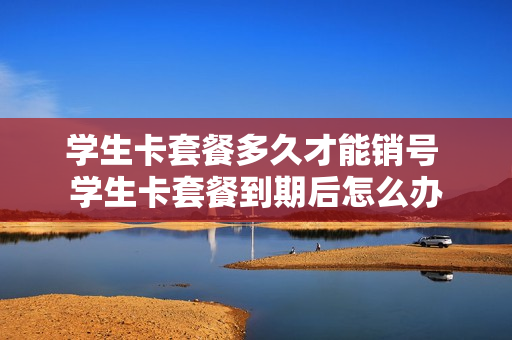 学生卡套餐多久才能销号 学生卡套餐到期后怎么办