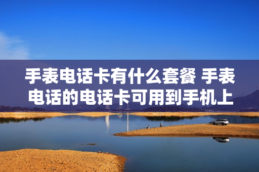 手表电话卡有什么套餐 手表电话的电话卡可用到手机上吗