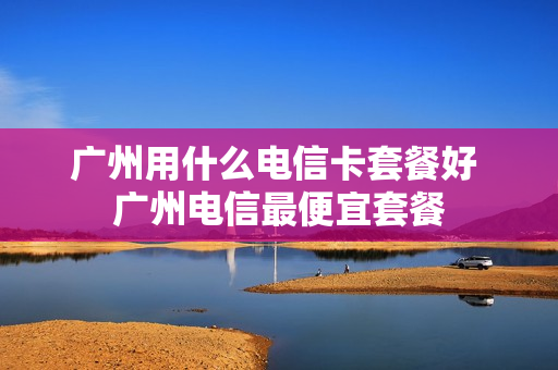 广州用什么电信卡套餐好 广州电信最便宜套餐