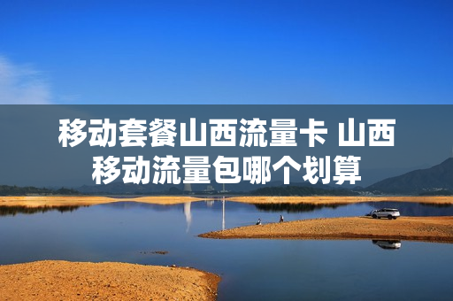 移动套餐山西流量卡 山西移动流量包哪个划算