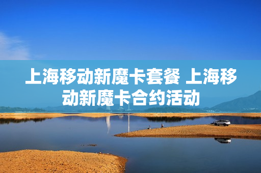 上海移动新魔卡套餐 上海移动新魔卡合约活动