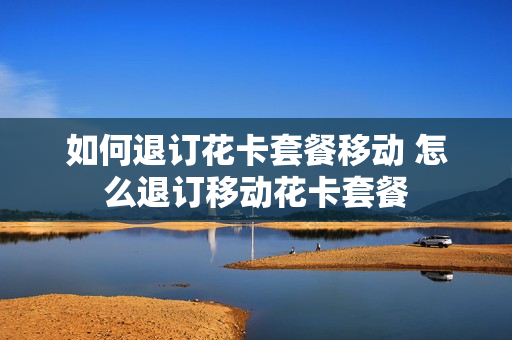 如何退订花卡套餐移动 怎么退订移动花卡套餐