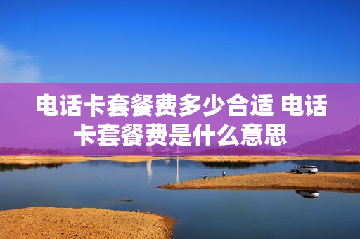 电话卡套餐费多少合适 电话卡套餐费是什么意思