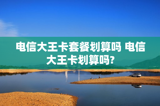 电信大王卡套餐划算吗 电信大王卡划算吗?