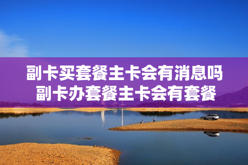 副卡买套餐主卡会有消息吗 副卡办套餐主卡会有套餐吗
