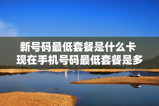 新号码最低套餐是什么卡 现在手机号码最低套餐是多少