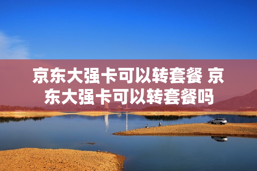 京东大强卡可以转套餐 京东大强卡可以转套餐吗