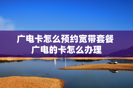 广电卡怎么预约宽带套餐 广电的卡怎么办理