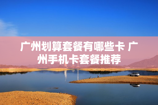 广州划算套餐有哪些卡 广州手机卡套餐推荐