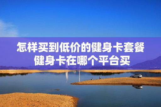 怎样买到低价的健身卡套餐 健身卡在哪个平台买