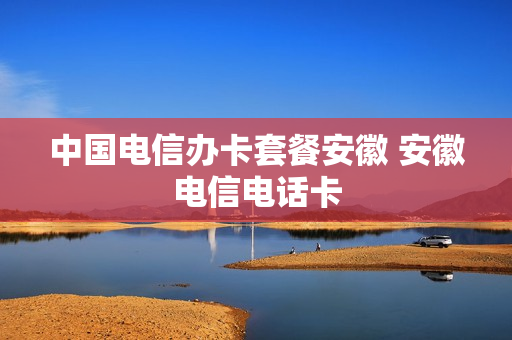 中国电信办卡套餐安徽 安徽电信电话卡