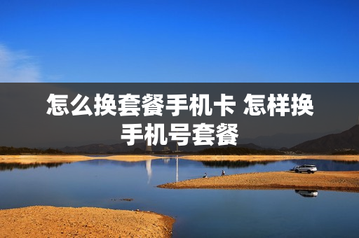 怎么换套餐手机卡 怎样换手机号套餐