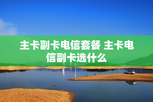 主卡副卡电信套餐 主卡电信副卡选什么