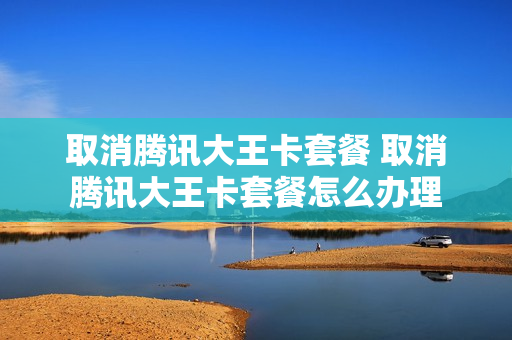 取消腾讯大王卡套餐 取消腾讯大王卡套餐怎么办理