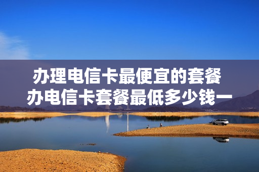 办理电信卡最便宜的套餐 办电信卡套餐最低多少钱一个月