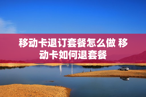 移动卡退订套餐怎么做 移动卡如何退套餐