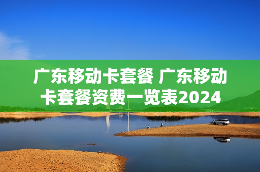 广东移动卡套餐 广东移动卡套餐资费一览表2024